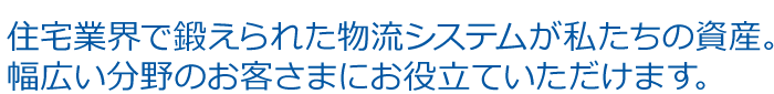 住宅業界で鍛えられた物流システムが私たちの資産。 幅広い分野のお客さまにお役立ていただけます。