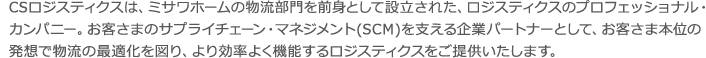 CSロジスティクスは、ミサワホームの物流部門を前身として設立された、ロジスティクスのプロフェッショナル・カンパニー。お客さまのサプライチェーン・マネジメント(SCＭ)を支える企業パートナーとして、お客さま本位の発想で物流の最適化を図り、より効率よく機能するロジスティクスをご提供いたします。 