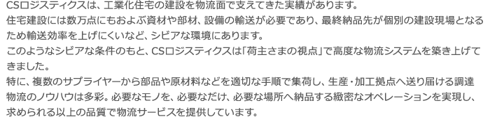 CSロジスティクスは、工業化住宅の建設を物流面で支えてきた実績があります。 住宅建設には数万点にもおよぶ資材や部材、設備の輸送が必要であり、最終納品先が個別 の建設現場となるため輸送効率を上げにくいなど、シビアな環境にあります。 このようなシビアな条件のもと、CSロジスティクスは｢荷主さまの視点｣で高度な物流シ ステムを築き上げてきました。 特に、複数のサプライヤーから部品や原材料などを適切な手順で集荷し、生産・加工拠点 へ送り届ける調達物流のノウハウは多彩。 必要なモノを、必要なだけ、必要な場所へ納品する緻密なオペレーションを実現し、求め られる以上の品質で物流サービスを提供しています。CSロジスティクスは、工業化住宅の建設を物流面で支えてきた実績があります。 住宅建設には数万点にもおよぶ資材や部材、設備の輸送が必要であり、最終納品先が個別 の建設現場となるため輸送効率を上げにくいなど、シビアな環境にあります。 このようなシビアな条件のもと、CSロジスティクスは｢荷主さまの視点｣で高度な物流シ ステムを築き上げてきました。 特に、複数のサプライヤーから部品や原材料などを適切な手順で集荷し、生産・加工拠点 へ送り届ける調達物流のノウハウは多彩。 必要なモノを、必要なだけ、必要な場所へ納品する緻密なオペレーションを実現し、求め られる以上の品質で物流サービスを提供しています。