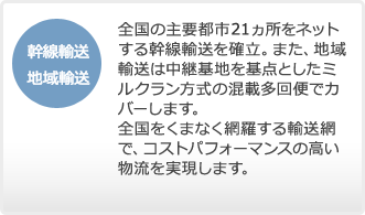 全国の主要都市21ヵ所をネットする幹線輸送を確立。また、地域輸送は中継基地を基点と したミルクラン方式の混載多回便でカバーします。全国をくまなく網羅する輸送網で、コ ストパフォーマンスの高い物流を実現します。全国の主要都市22ヵ所をネットする幹線輸送を確立。また、地域輸送は中継基地を基点と したミルクラン方式の混載多回便でカバーします。全国をくまなく網羅する輸送網で、コ ストパフォーマンスの高い物流を実現します。
