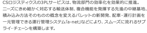 CSロジスティクスの3PLサービスは、物流部門の効率化を効果的に推進。 ニーズにきめ細かく対応する輸送体制、複合機能を発揮する先進の中継基地、積み込み方法そのものの概念を変えるパレットの新開発、配車・運行計画を一元管理できる運行管理システム｢a-net｣などにより、スムーズに流れるサプライ・チェーンを構築します。 