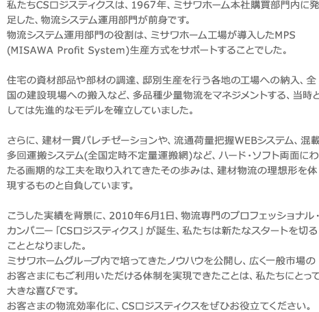 私たちCSロジスティクスは、1960年、ミサワホーム本社購買部門内に発足した、物流シ ステム運用部門が前身です。 物流システム運用部門の役割は、ミサワホーム工場が導入したMPS(MISAWA Profit System)生産方式をサポートすることでした。 住宅の資材部品や部材の調達、邸別生産を行う各地の工場への納入、全国の建設現場への 搬入など、多品種少量物流をマネジメントする、当時としては先進的なモデルを確立して いました。 さらに、建材一貫パレチゼーションや、流通荷量把握WEBシステム、混載多回運搬シス テム(全国定期不定量運搬網)など、 ハード・ソフト両面にわたる画期的な工夫を取り入れてきたその歩みは、建材物流の理想 形を体現するものと自負しています。 こうした実績を背景に、2010年6月1日、物流専門のプロフェッショナル・カンパニー 「CSロジスティクス」が誕生、私たちは新たなスタートを切ることとなりました。 ミサワホームグループ内で培ってきたノウハウを公開し、広く一般市場のお客さまにもご 利用いただける体制を実現できたことは、私たちにとって大きな喜びです。 お客さまの物流効率化に、CSロジスティクスをぜひお役立てください。私たちCSロジスティクスは、1960年、ミサワホーム本社購買部門内に発足した、物流シ ステム運用部門が前身です。 物流システム運用部門の役割は、ミサワホーム工場が導入したMPS(Master Production Schedule)生産方式をサポートすることでした。 住宅の資材部品や部材の調達、邸別生産を行う各地の工場への納入、全国の建設現場への 搬入など、多品種少量物流をマネジメントする、当時としては先進的なモデルを確立して いました。 さらに、建材一貫パレチゼーションや、流通荷量把握WEBシステム、混載多回運搬シス テム(全国定期不定量運搬網)など、 ハード・ソフト両面にわたる画期的な工夫を取り入れてきたその歩みは、建材物流の理想 形を体現するものと自負しています。 こうした実績を背景に、2010年6月1日、物流専門のプロフェッショナル・カンパニー 「CSロジスティクス」が誕生、私たちは新たなスタートを切ることとなりました。 ミサワホームグループ内で培ってきたノウハウを公開し、広く一般市場のお客さまにもご 利用いただける体制を実現できたことは、私たちにとって大きな喜びです。 お客さまの物流効率化に、CSロジスティクスをぜひお役立てください。