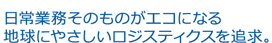 日常業務そのものがエコになる 地球にやさしいロジスティクスを追求。
