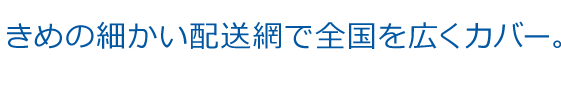 きめの細かい配送網で全国を広くカバー