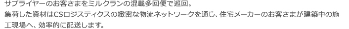 サプライヤーのお客さまをミルクランの混載多回便で巡回。集荷した資材はCSロジステ ィクスの緻密な物流ネットワークを通じ、住宅メーカーのお客さまが建築中の施工現場へ、 効率的に配送します。