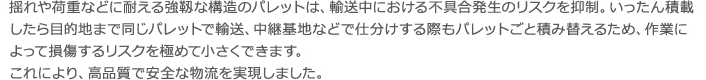 揺れや荷重などに耐える強靱な構造のパレットは、輸送中における不具合発生のリスクを 抑制。いったん積載したら目的地まで同じパレットで輸送、中継基地などで仕分けする際 もパレットごと積み替えるため、作業によって損傷するリスクを極めて小さくできます。 これにより、高品質で安全な物流を実現しました揺れや荷重などに耐える強靱な構造のパレットは、輸送中における不具合発生のリスクを 抑制。いったん積載したら目的地まで同じパレットで輸送、中継基地などで仕分けする際 もパレットごと積み替えるため、作業によって損傷するリスクを極めて小さくできます。 これにより、高品質で安全な物流を実現しました