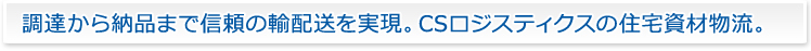 調達から納品まで信頼の輸配送を実現。 CSロジスティクスの住宅資材物流。調達から納品まで信頼の輸配送を実現。 CSロジスティクスの住宅資材物流。